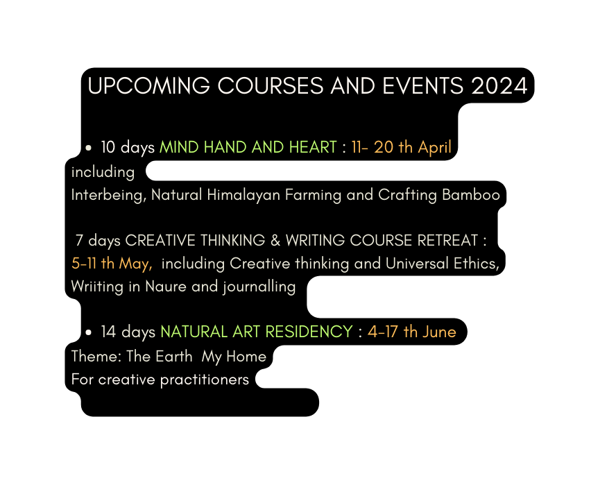 UPCOMING COURSES AND EVENTS 2024 10 days MIND HAND AND HEART 11 20 th April including Interbeing Natural Himalayan Farming and Crafting Bamboo 7 days CREATIVE THINKING WRITING COURSE RETREAT 5 11 th May including Creative thinking and Universal Ethics Wriiting in Naure and journalling 14 days NATURAL ART RESIDENCY 4 17 th June Theme The Earth My Home For creative practitioners